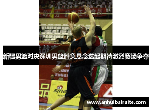 新疆男篮对决深圳男篮胜负悬念迭起期待激烈赛场争夺
