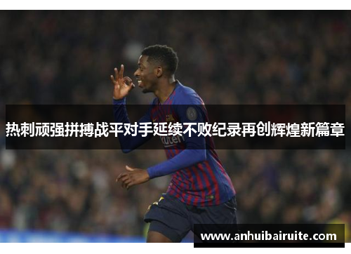 热刺顽强拼搏战平对手延续不败纪录再创辉煌新篇章