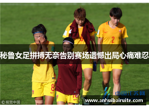 秘鲁女足拼搏无奈告别赛场遗憾出局心痛难忍