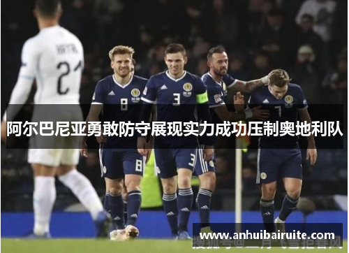 阿尔巴尼亚勇敢防守展现实力成功压制奥地利队