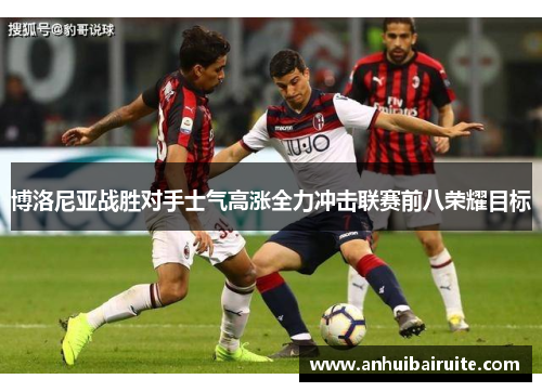博洛尼亚战胜对手士气高涨全力冲击联赛前八荣耀目标