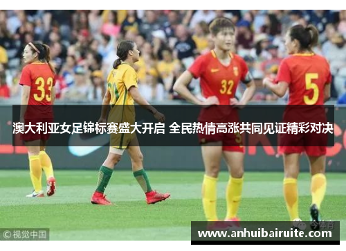 澳大利亚女足锦标赛盛大开启 全民热情高涨共同见证精彩对决