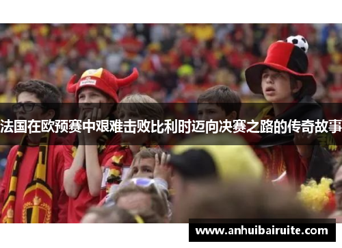 法国在欧预赛中艰难击败比利时迈向决赛之路的传奇故事