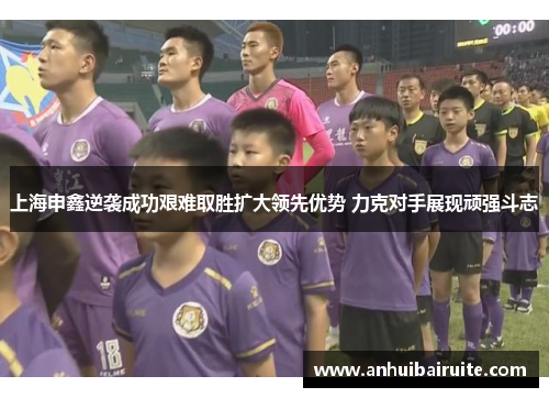 上海申鑫逆袭成功艰难取胜扩大领先优势 力克对手展现顽强斗志