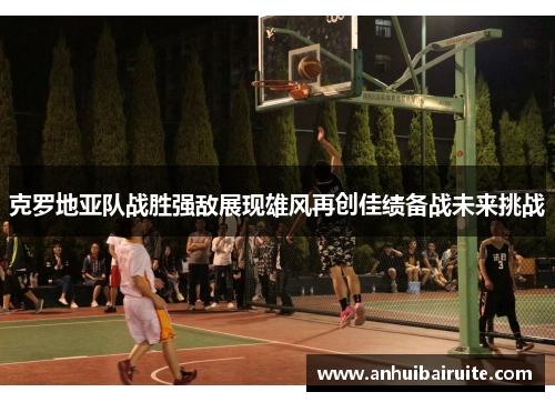 克罗地亚队战胜强敌展现雄风再创佳绩备战未来挑战