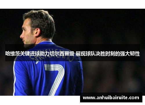哈维茨关键进球助力切尔西晋级 展现球队决胜时刻的强大韧性