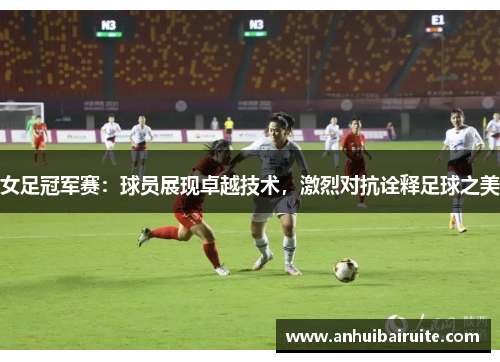 女足冠军赛：球员展现卓越技术，激烈对抗诠释足球之美