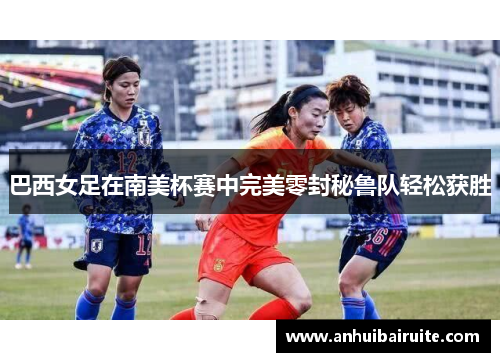 巴西女足在南美杯赛中完美零封秘鲁队轻松获胜