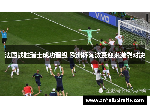 法国战胜瑞士成功晋级 欧洲杯淘汰赛迎来激烈对决